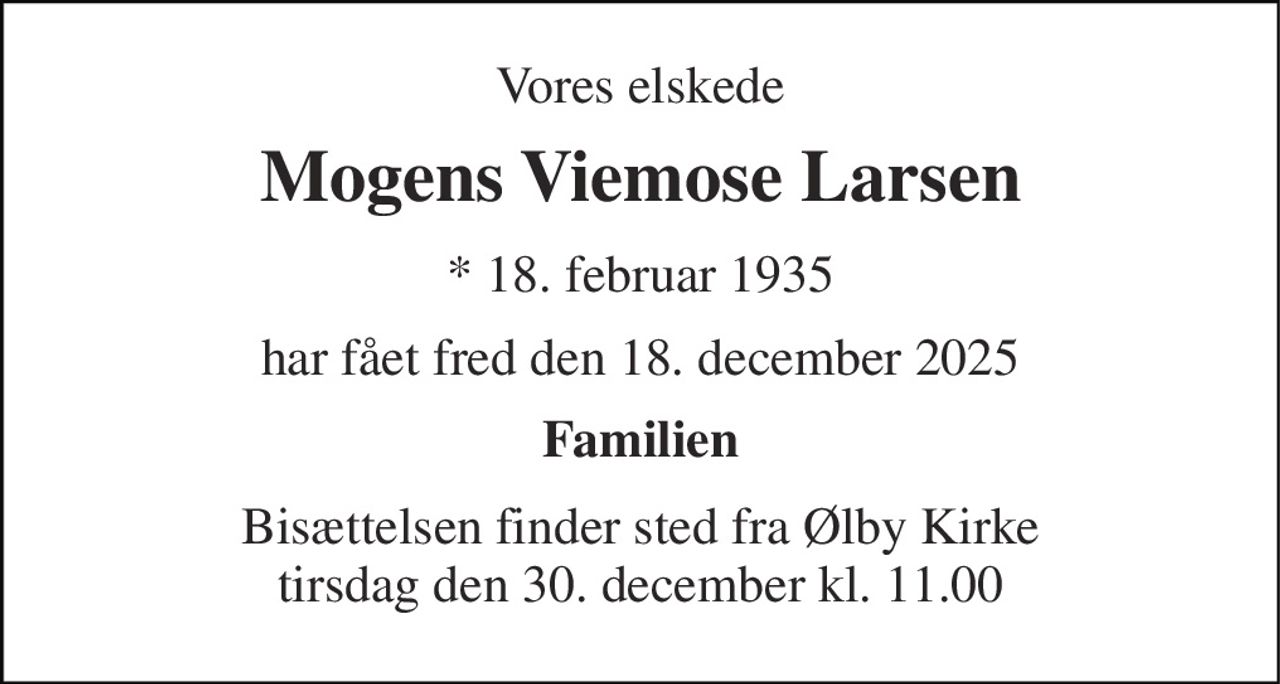 Vores elskede 
Mogens Viemose Larsen 
* 18. februar 1935 
har fået fred den 18. december 2025 
Familien 
Bisættelsen finder sted fra Ølby Kirke tirsdag den 30. december kl. 11.00