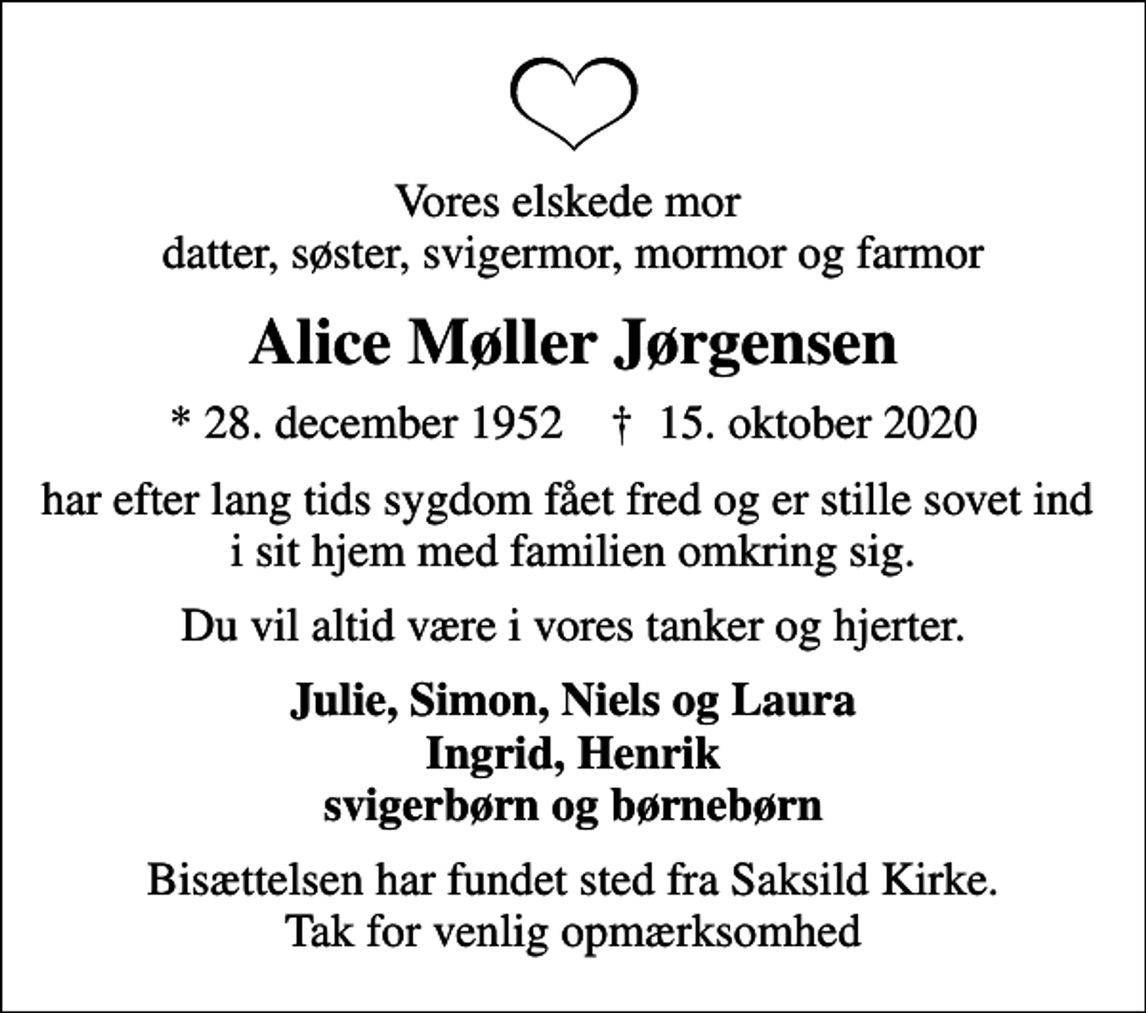 <p>Vores elskede mor datter, søster, svigermor, mormor og farmor<br />Alice Møller Jørgensen<br />* 28. december 1952 ✝ 15. oktober 2020<br />har efter lang tids sygdom fået fred og er stille sovet ind i sit hjem med familien omkring sig.<br />Du vil altid være i vores tanker og hjerter.<br />Julie, Simon, Niels og Laura Ingrid, Henrik svigerbørn og børnebørn<br />Bisættelsen har fundet sted fra Saksild Kirke. Tak for venlig opmærksomhed</p>