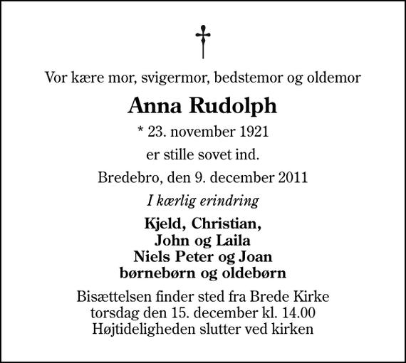 <p>Vor kære mor, svigermor, bedstemor og oldemor<br />Anna Rudolph<br />* 23. november 1921<br />er stille sovet ind.<br />Bredebro, den 9. december 2011<br />I kærlig erindring<br />Kjeld, Christian, John og Laila Niels Peter og Joan børnebørn og oldebørn<br />Bisættelsen finder sted fra Brede Kirke torsdag den 15. december kl. 14.00 Højtideligheden slutter ved kirken</p>