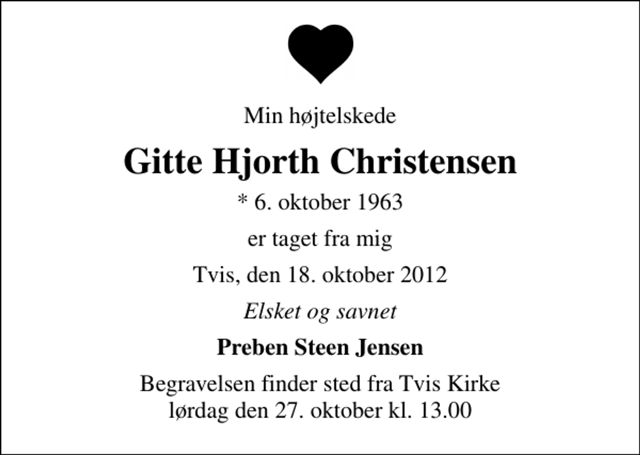 <p>Min højtelskede<br />Gitte Hjorth Christensen<br />* 6. oktober 1963<br />er taget fra mig<br />Tvis, den 18. oktober 2012<br />Elsket og savnet<br />Preben Steen Jensen<br />Begravelsen finder sted fra Tvis Kirke lørdag den 27. oktober kl. 13.00</p>