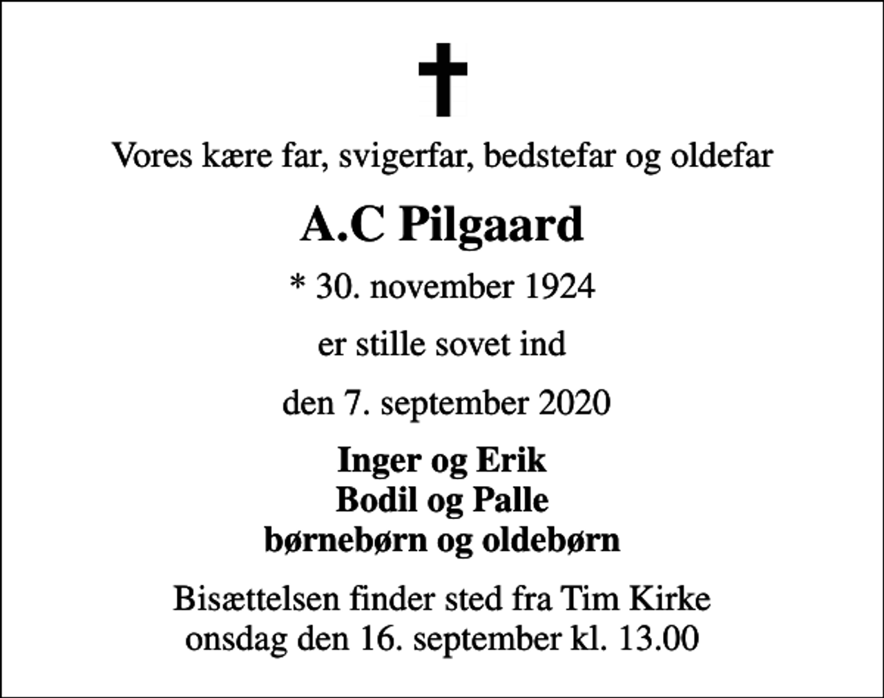 <p>Vores kære far, svigerfar, bedstefar og oldefar<br />A.C Pilgaard<br />* 30. november 1924<br />er stille sovet ind<br />den 7. september 2020<br />Inger og Erik Bodil og Palle børnebørn og oldebørn<br />Bisættelsen finder sted fra Tim Kirke onsdag den 16. september kl. 13.00</p>