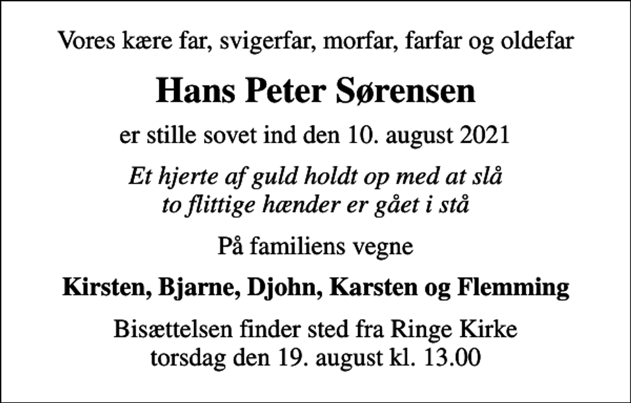 <p>Vores kære far, svigerfar, morfar, farfar og oldefar<br />Hans Peter Sørensen<br />er stille sovet ind den 10. august 2021<br />Et hjerte af guld holdt op med at slå to flittige hænder er gået i stå<br />På familiens vegne<br />Kirsten, Bjarne, Djohn, Karsten og Flemming<br />Bisættelsen finder sted fra Ringe Kirke torsdag den 19. august kl. 13.00</p>