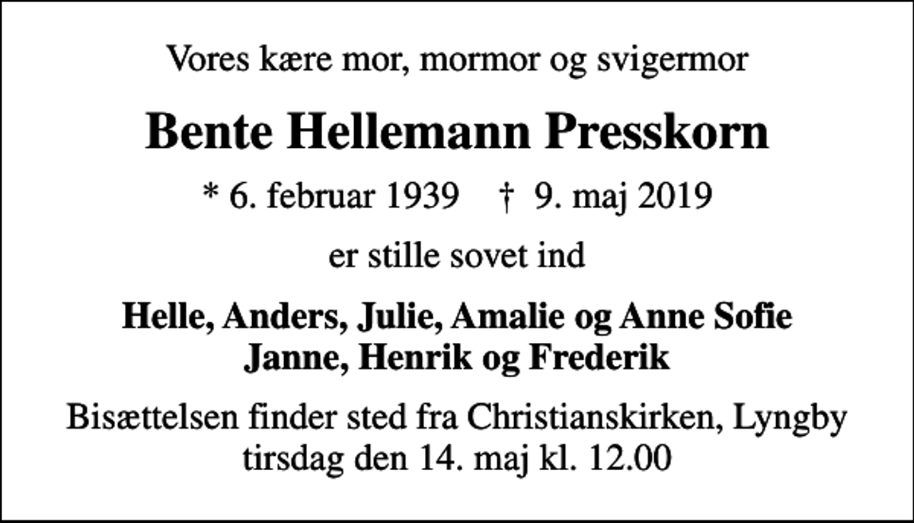 <p>Vores kære mor, mormor og svigermor<br />Bente Hellemann Presskorn<br />* 6. februar 1939 ✝ 9. maj 2019<br />er stille sovet ind<br />Helle, Anders, Julie, Amalie og Anne Sofie Janne, Henrik og Frederik<br />Bisættelsen finder sted fra Christianskirken, Lyngby tirsdag den 14. maj kl. 12.00</p>