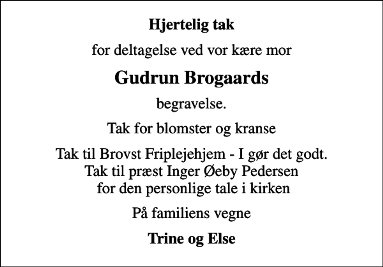 <p>Hjertelig tak<br />for deltagelse ved vor kære mor<br />Gudrun Brogaards<br />begravelse.<br />Tak for blomster og kranse<br />Tak til Brovst Friplejehjem - I gør det godt. Tak til præst Inger Øeby Pedersen for den personlige tale i kirken<br />På familiens vegne<br />Trine og Else</p>