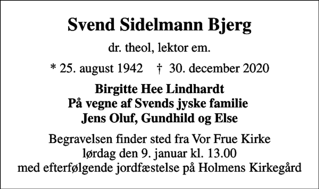 <p>Svend Sidelmann Bjerg<br />dr. theol, lektor em.<br />* 25. august 1942 ✝ 30. december 2020<br />Birgitte Hee Lindhardt På vegne af Svends jyske familie Jens Oluf, Gundhild og Else<br />Begravelsen finder sted fra Vor Frue Kirke lørdag den 9. januar kl. 13.00 med efterfølgende jordfæstelse på Holmens Kirkegård</p>