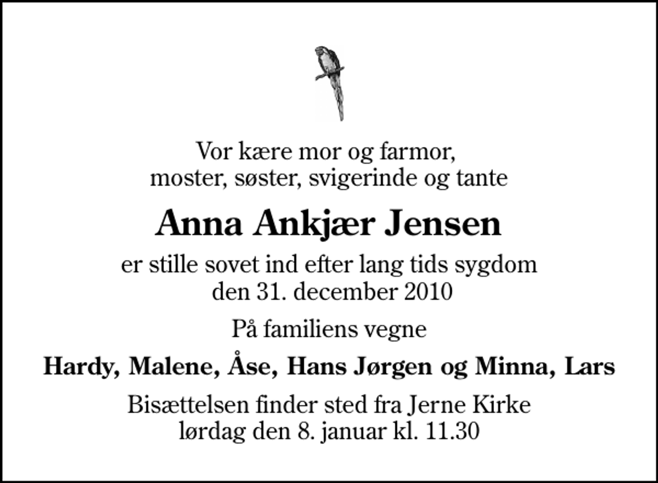 <p>Vor kære mor og farmor, moster, søster, svigerinde og tante<br />Anna Ankjær Jensen<br />er stille sovet ind efter lang tids sygdom den 31. december 2010<br />På familiens vegne<br />Hardy, Malene, Åse, Hans Jørgen og Minna, Lars<br />Bisættelsen finder sted fra Jerne Kirke lørdag den 8. januar kl. 11.30</p>