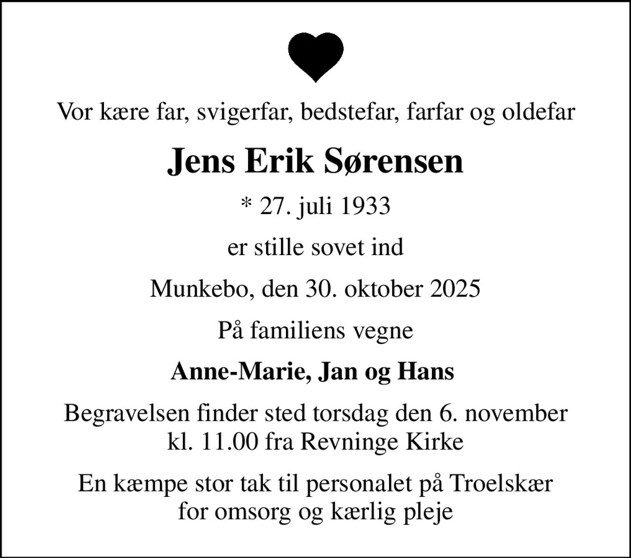 Vor kære far, svigerfar, bedstefar, farfar og oldefar
Jens Erik Sørensen
* 27. juli 1933
er stille sovet ind
Munkebo, den 30. oktober 2025
På familiens vegne
Anne-Marie, Jan og Hans 
Begravelsen finder sted torsdag den 6. november kl. 11.00 fra Revninge Kirke
En kæmpe stor tak til personalet på Troelskær for omsorg og kærlig pleje