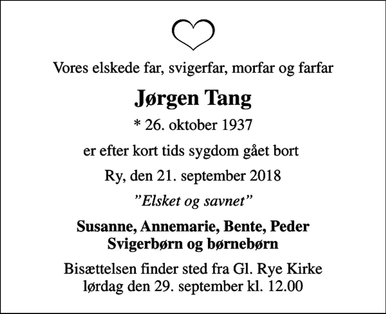<p>Vores elskede far, svigerfar, morfar og farfar<br />Jørgen Tang<br />* 26. oktober 1937<br />er efter kort tids sygdom gået bort<br />Ry, den 21. september 2018<br />Elsket og savnet<br />Susanne, Annemarie, Bente, Peder Svigerbørn og børnebørn<br />Bisættelsen finder sted fra Gl. Rye Kirke lørdag den 29. september kl. 12.00</p>