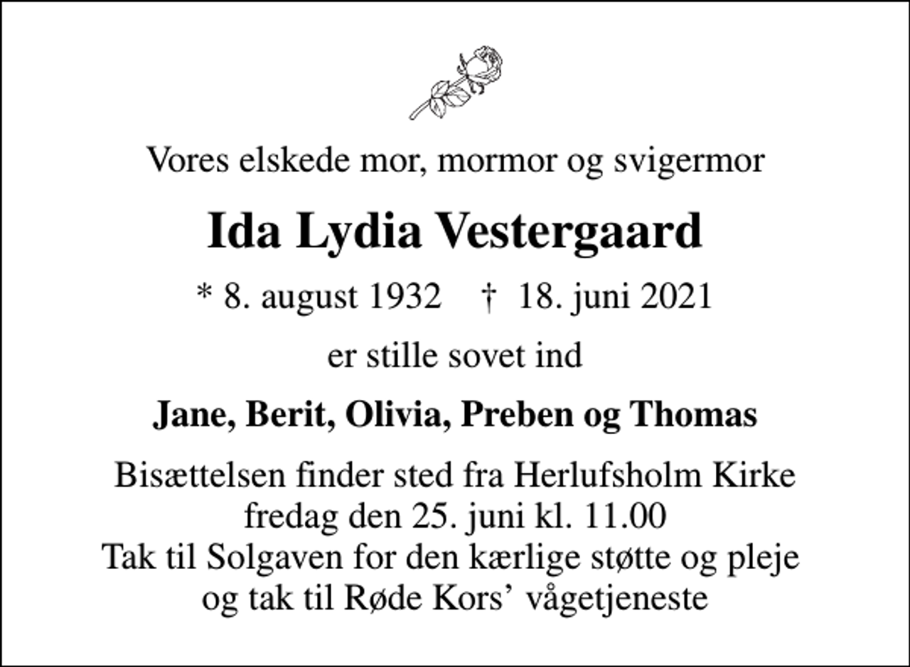 <p>Vores elskede mor, mormor og svigermor<br />Ida Lydia Vestergaard<br />* 8. august 1932 ✝ 18. juni 2021<br />er stille sovet ind<br />Jane, Berit, Olivia, Preben og Thomas<br />Bisættelsen finder sted fra Herlufsholm Kirke fredag den 25. juni kl. 11.00 Tak til Solgaven for den kærlige støtte og pleje og tak til Røde Kors vågetjeneste</p>