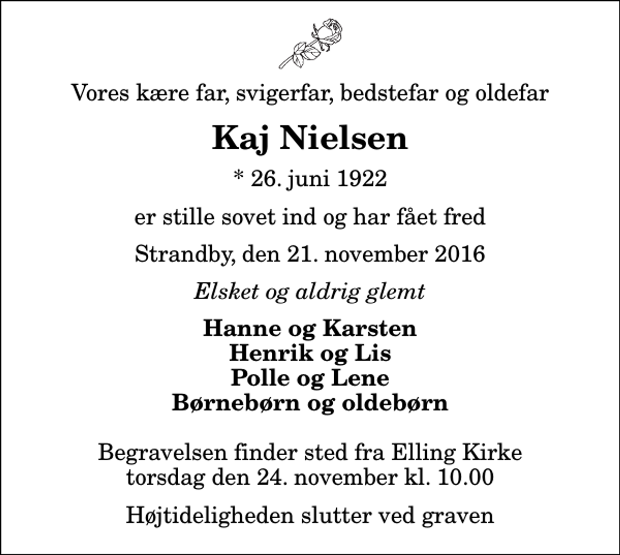 <p>Vores kære far, svigerfar, bedstefar og oldefar<br />Kaj Nielsen<br />* 26. juni 1922<br />er stille sovet ind og har fået fred<br />Strandby, den 21. november 2016<br />Elsket og aldrig glemt<br />Hanne og Karsten Henrik og Lis Polle og Lene Børnebørn og oldebørn<br />Begravelsen finder sted fra Elling Kirke torsdag den 24. november kl. 10.00 Højtideligheden slutter ved graven</p>