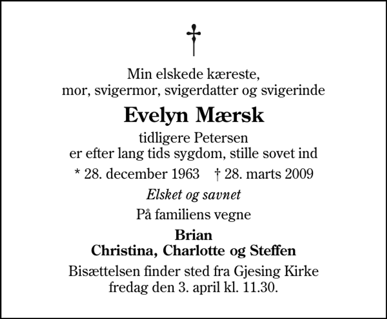 <p>Min elskede kæreste, mor, svigermor, svigerdatter og svigerinde<br />Evelyn Mærsk<br />tidligere Petersen er efter lang tids sygdom, stille sovet ind<br />* 28. december 1963 ✝ 28. marts 2009<br />Elsket og savnet<br />På familiens vegne<br />Brian Christina, Charlotte og Steffen<br />Bisættelsen finder sted fra Sædden Kirke fredag den 3. april kl. 11.30<br />Bemærk Sædden Kirke</p>