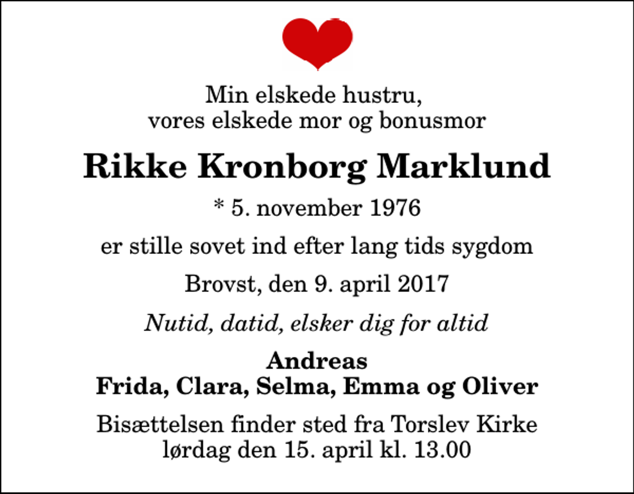 <p>Min elskede hustru, vores elskede mor og bonusmor<br />Rikke Kronborg Marklund<br />* 5. november 1976<br />er stille sovet ind efter lang tids sygdom<br />Brovst, den 9. april 2017<br />Nutid, datid, elsker dig for altid<br />Andreas Frida, Clara, Selma, Emma og Oliver<br />Bisættelsen finder sted fra Torslev Kirke lørdag den 15. april kl. 13.00</p>