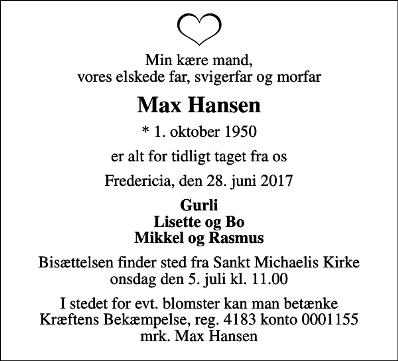 <p>Min kære mand, vores elskede far, svigerfar og morfar<br />Max Hansen<br />* 1. oktober 1950<br />er alt for tidligt taget fra os<br />Fredericia, den 28. juni 2017<br />Gurli Lisette og Bo Mikkel og Rasmus<br />Bisættelsen finder sted fra Sankt Michaelis Kirke onsdag den 5. juli kl. 11.00<br />I stedet for evt. blomster kan man betænke<br />Kræftens Bekæmpelse reg.4183konto0001155mrk. Max<br />Hansen</p>
