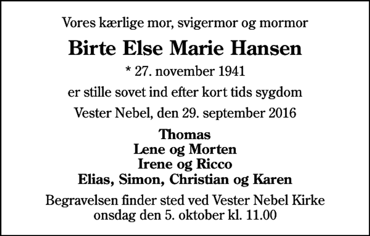 <p>Vores kærlige mor, svigermor og mormor<br />Birte Else Marie Hansen<br />* 27. november 1941<br />er stille sovet ind efter kort tids sygdom<br />Vester Nebel, den 29. september 2016<br />Thomas Lene og Morten Irene og Ricco Elias, Simon, Christian og Karen<br />Begravelsen finder sted ved Vester Nebel Kirke onsdag den 5. oktober kl. 11.00</p>