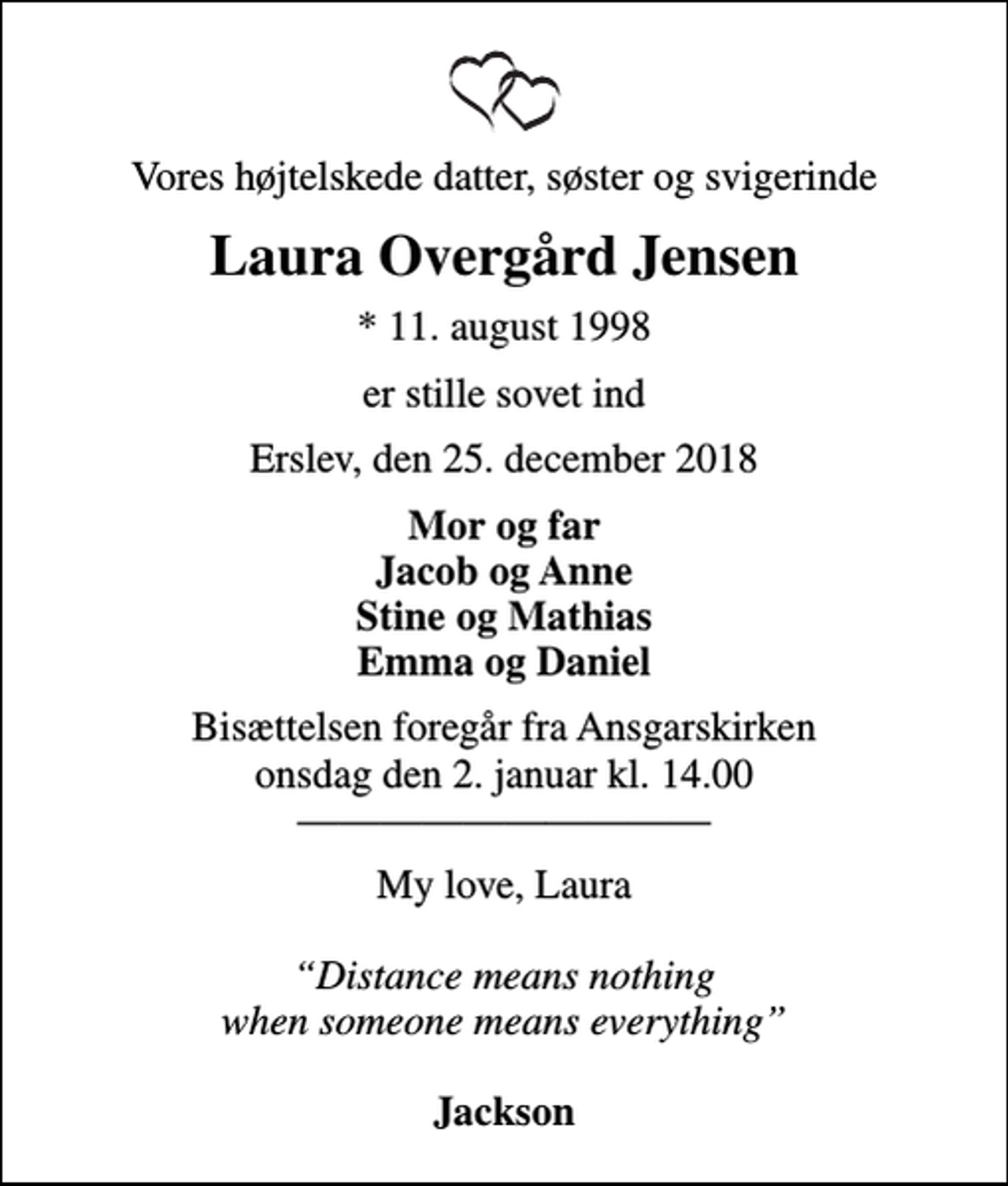 <p>Vores højtelskede datter, søster og svigerinde<br />Laura Overgård Jensen<br />* 11. august 1998<br />er stille sovet ind<br />Erslev, den 25. december 2018<br />Mor og far Jacob og Anne Stine og Mathias Emma og Daniel<br />Bisættelsen foregår fra Ansgarskirken onsdag den 2. januar kl. 14.00<br />My love, Laura <!--filtered-->Distance means nothing when someone means everything<!--filtered--> <em>Jackson</em></p>
