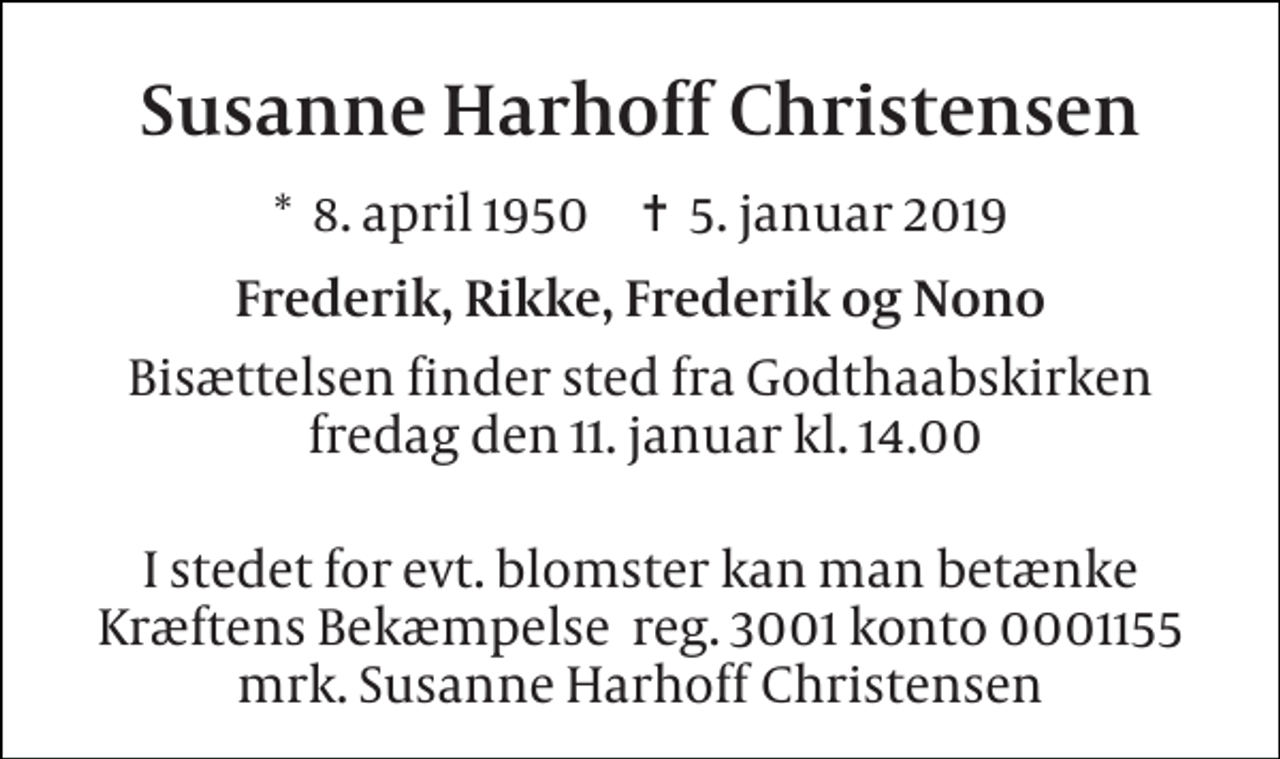 <p>Susanne Harhoff Christensen<br />*​ 8. april 1950​ ✝​ 5. januar 2019<br />Frederik, Rikke, Frederik og Nono<br />Bisættelsen finder sted fra Godthaabskirken fredag den 11. januar kl. 14.00<br />I stedet for evt. blomster kan man betænke Kræftens Bekæmpelse reg. 3001 konto 0001155 mrk. Susanne Harhoff Christensen</p>
