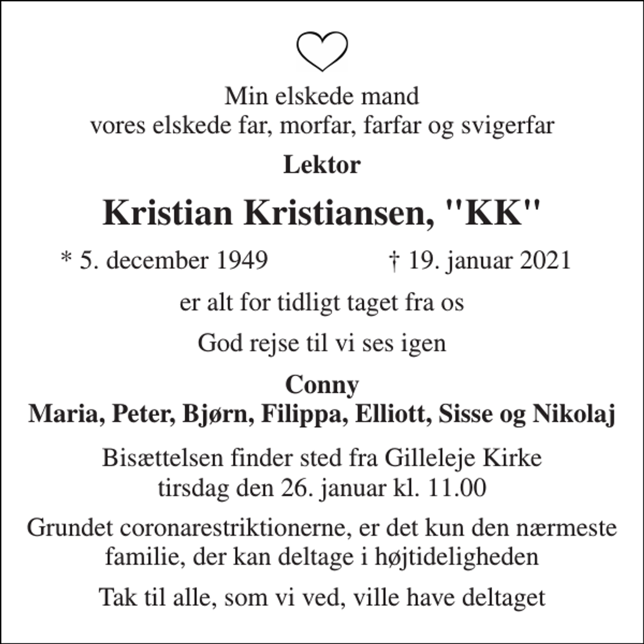 <p>Min elskede mand vores elskede far, morfar, farfar og svigerfar<br />Lektor<br />Kristian Kristiansen, "KK"<br />*​ 5. december 1949<br />†​ 19. januar 2021​<br />er alt for tidligt taget fra os<br />God rejse til vi ses igen<br />Conny Maria, Peter, Bjørn, Filippa, Elliott, Sisse og Nikolaj<br />Bisættelsen​ finder sted fra Gilleleje Kirke​ tirsdag den 26. januar​ kl. 11.00<br />Grundet coronarestriktionerne, er det kun den nærmeste familie, der kan deltage i højtideligheden<br />Tak til alle, som vi ved, ville have deltaget</p>