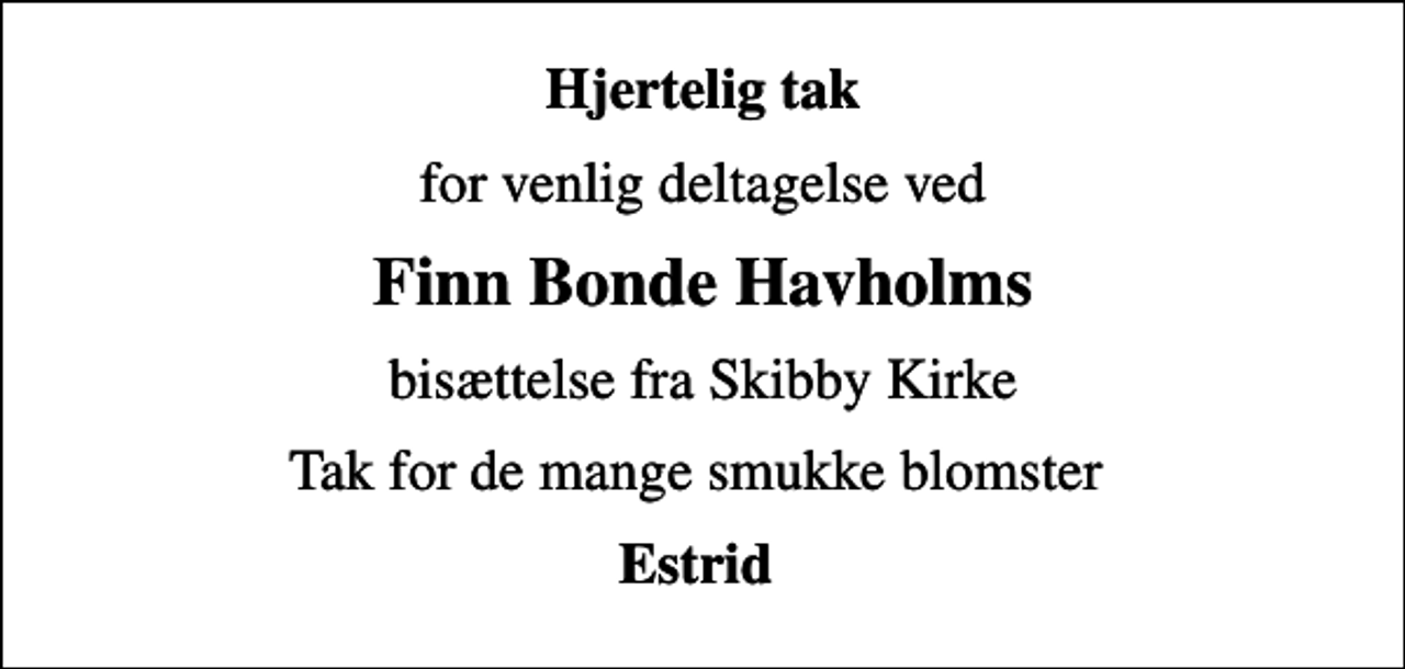 <p>Hjertelig tak<br />for venlig deltagelse ved<br />Finn Bonde Havholms<br />bisættelse fra Skibby Kirke<br />Tak for de mange smukke blomster<br />Estrid</p>