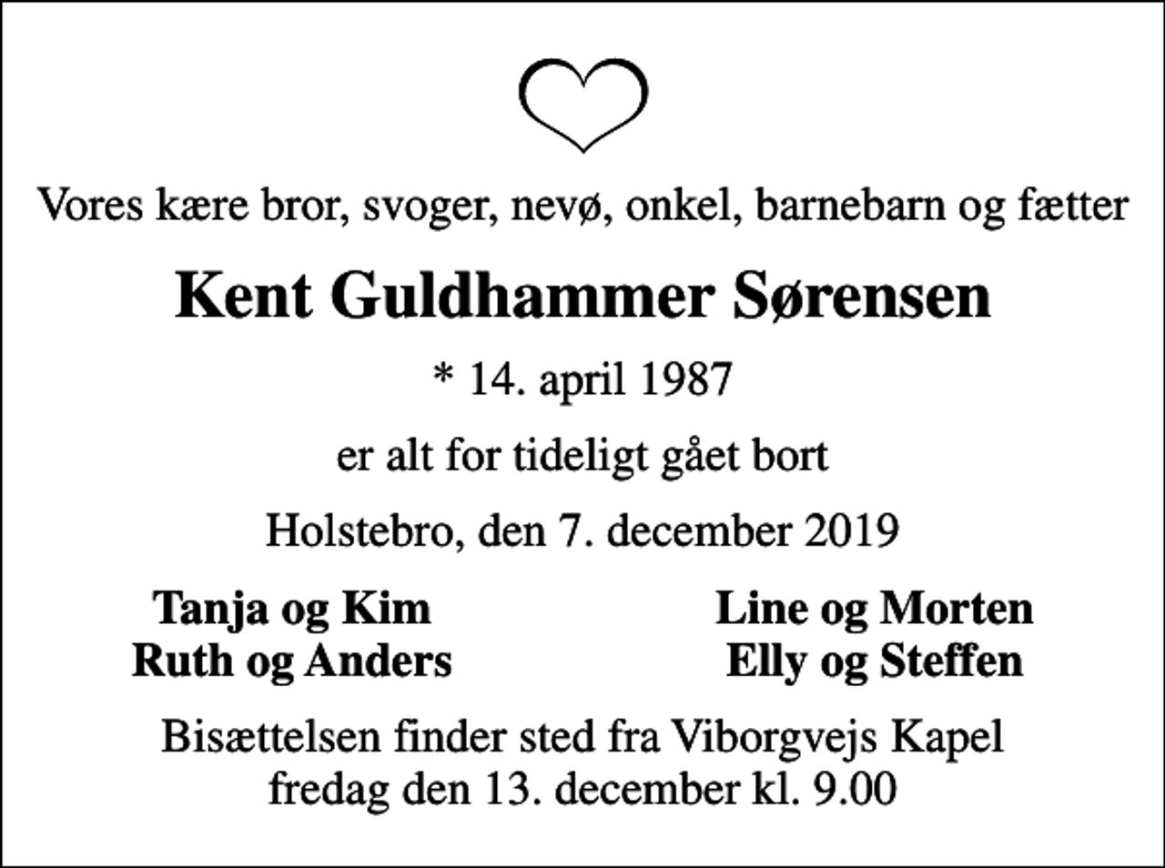 <p>Vores kære bror, svoger, nevø, onkel, barnebarn og fætter<br />Kent Guldhammer Sørensen<br />* 14. april 1987<br />er alt for tideligt gået bort<br />Holstebro, den 7. december 2019<br />Tanja og Kim<br />Line og Morten<br />Ruth og Anders<br />Elly og Steffen<br />Bisættelsen finder sted fra Viborgvejs Kapel fredag den 13. december kl. 9.00</p>