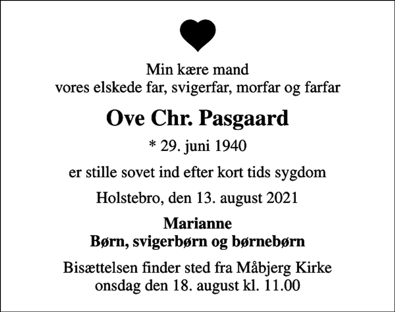 <p>Min kære mand vores elskede far, svigerfar, morfar og farfar<br />Ove Chr. Pasgaard<br />* 29. juni 1940<br />er stille sovet ind efter kort tids sygdom<br />Holstebro, den 13. august 2021<br />Marianne Børn, svigerbørn og børnebørn<br />Bisættelsen finder sted fra Måbjerg Kirke onsdag den 18. august kl. 11.00</p>