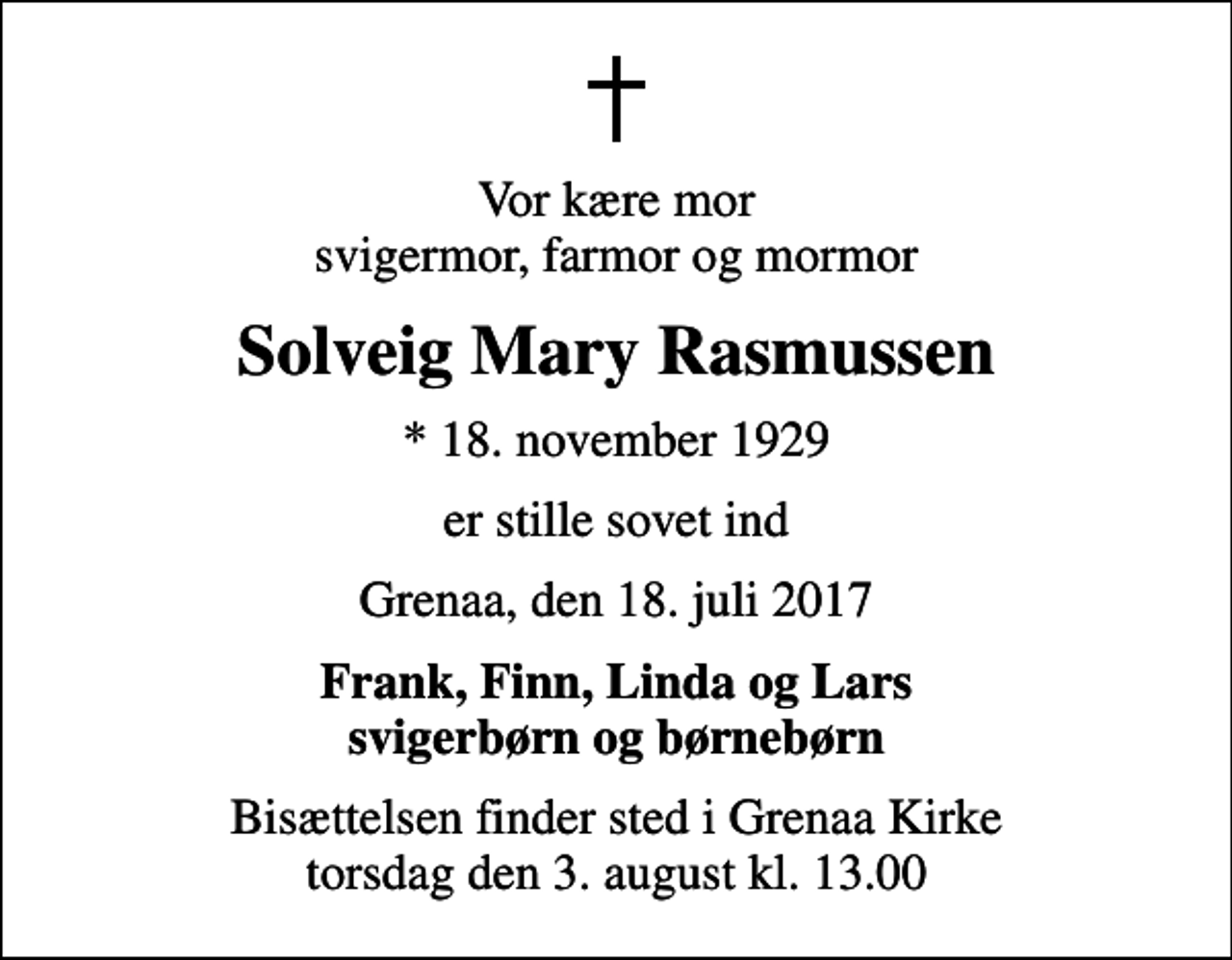 <p>Vor kære mor svigermor, farmor og mormor<br />Solveig Mary Rasmussen<br />* 18. november 1929<br />er stille sovet ind<br />Grenaa, den 18. juli 2017<br />Frank, Finn, Linda og Lars svigerbørn og børnebørn<br />Bisættelsen har fundet sted Tak for venlig deltagelse.</p>