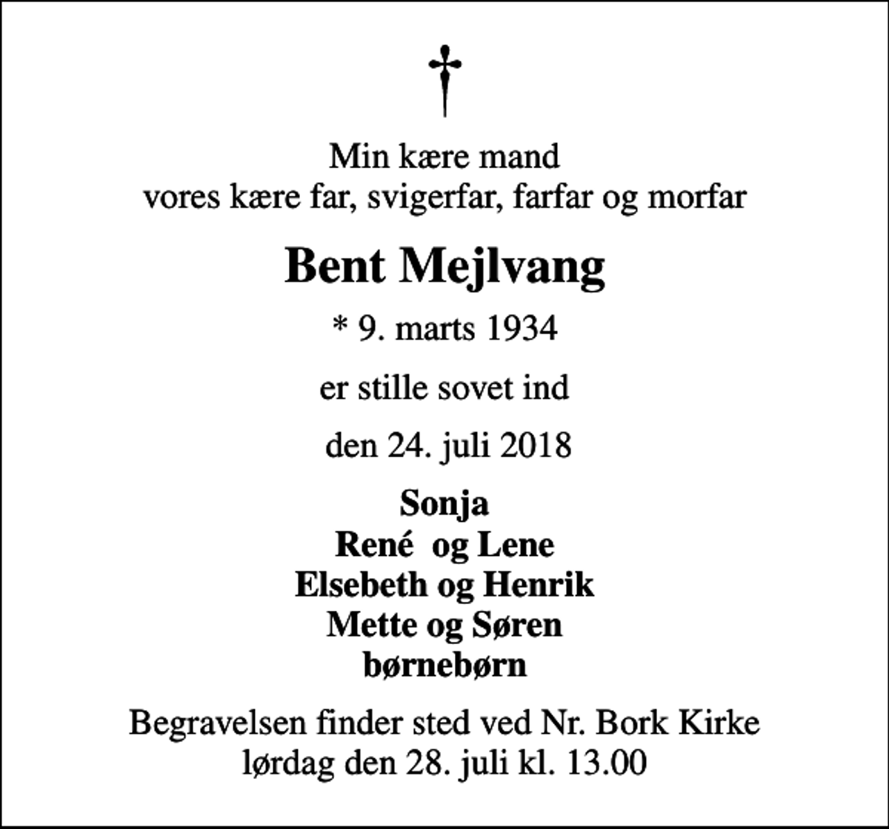 <p>Min kære mand vores kære far, svigerfar, farfar og morfar<br />Bent Mejlvang<br />* 9. marts 1934<br />er stille sovet ind<br />den 24. juli 2018<br />Sonja René og Lene Elsebeth og Henrik Mette og Søren børnebørn<br />Begravelsen finder sted ved Nr. Bork Kirke lørdag den 28. juli kl. 13.00</p>