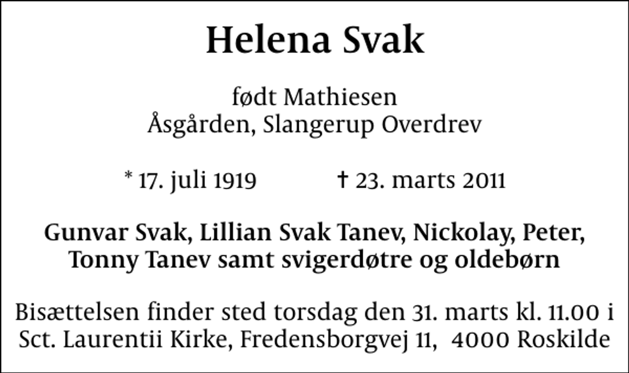 <p>Helena Svak<br />født Mathiesen Åsgården, Slangerup Overdrev<br />* 17. juli 1919 ✝ 23. marts 2011<br />Gunvar Svak, Lillian Svak Tanev, Nickolay, Peter, Tonny Tanev samt svigerdøtre og oldebørn<br />Bisættelsen finder sted torsdag den 31. marts kl. 11.00 i Sct. Laurentii Kirke, Fredensborgvej 11, 4000 Roskilde</p>
