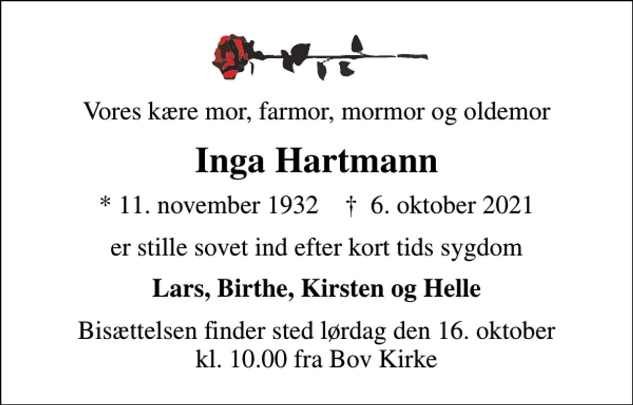 <p>Vores kære mor, farmor, mormor og oldemor<br />Inga Hartmann<br />* 11. november 1932 ✝ 6. oktober 2021<br />er stille sovet ind efter kort tids sygdom<br />Lars, Birthe, Kirsten og Helle<br />Bisættelsen finder sted lørdag den 16. oktober kl. 10.00 fra Bov Kirke</p>