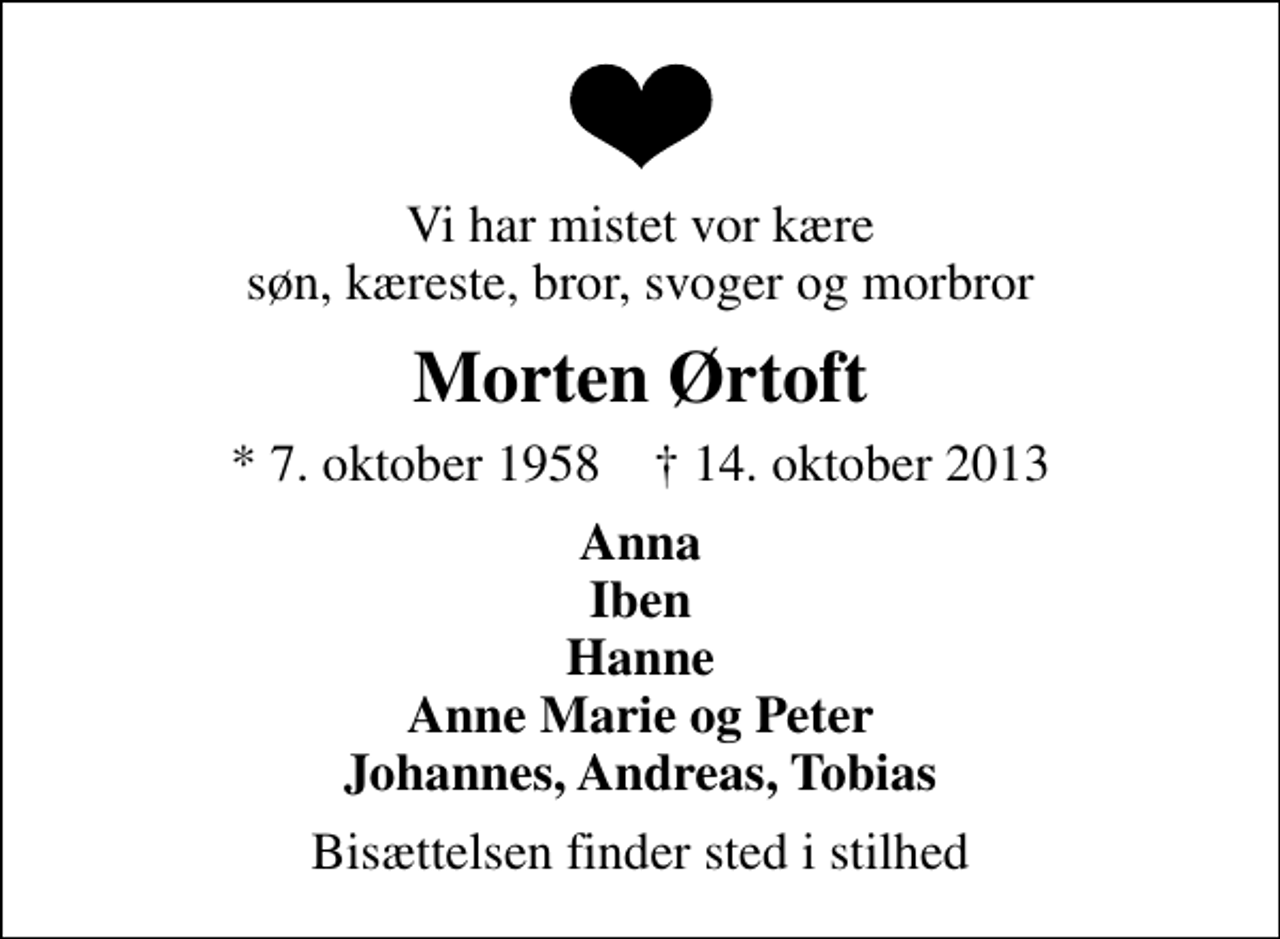 <p>Vi har mistet vor kære søn, kæreste, bror, svoger og morbror<br />Morten Ørtoft<br />* 7. oktober 1958 ✝ 14. oktober 2013<br />Anna Iben Hanne Anne Marie og Peter Johannes, Andreas, Tobias<br />Bisættelsen finder sted i stilhed</p>