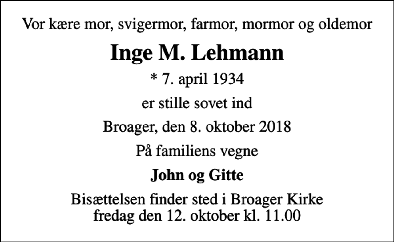 <p>Vor kære mor, svigermor, farmor, mormor og oldemor<br />Inge M. Lehmann<br />* 7. april 1934<br />er stille sovet ind<br />Broager, den 8. oktober 2018<br />På familiens vegne<br />John og Gitte<br />Bisættelsen finder sted i Broager Kirke fredag den 12. oktober kl. 11.00</p>