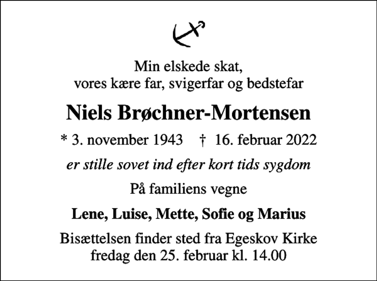 <p>Min elskede skat, vores kære far, svigerfar og bedstefar<br />Niels Brøchner-Mortensen<br />* 3. november 1943 ✝ 16. februar 2022<br />er stille sovet ind efter kort tids sygdom<br />På familiens vegne<br />Lene, Luise, Mette, Sofie og Marius<br />Bisættelsen finder sted fra Egeskov Kirke fredag den 25. februar kl. 14.00</p>