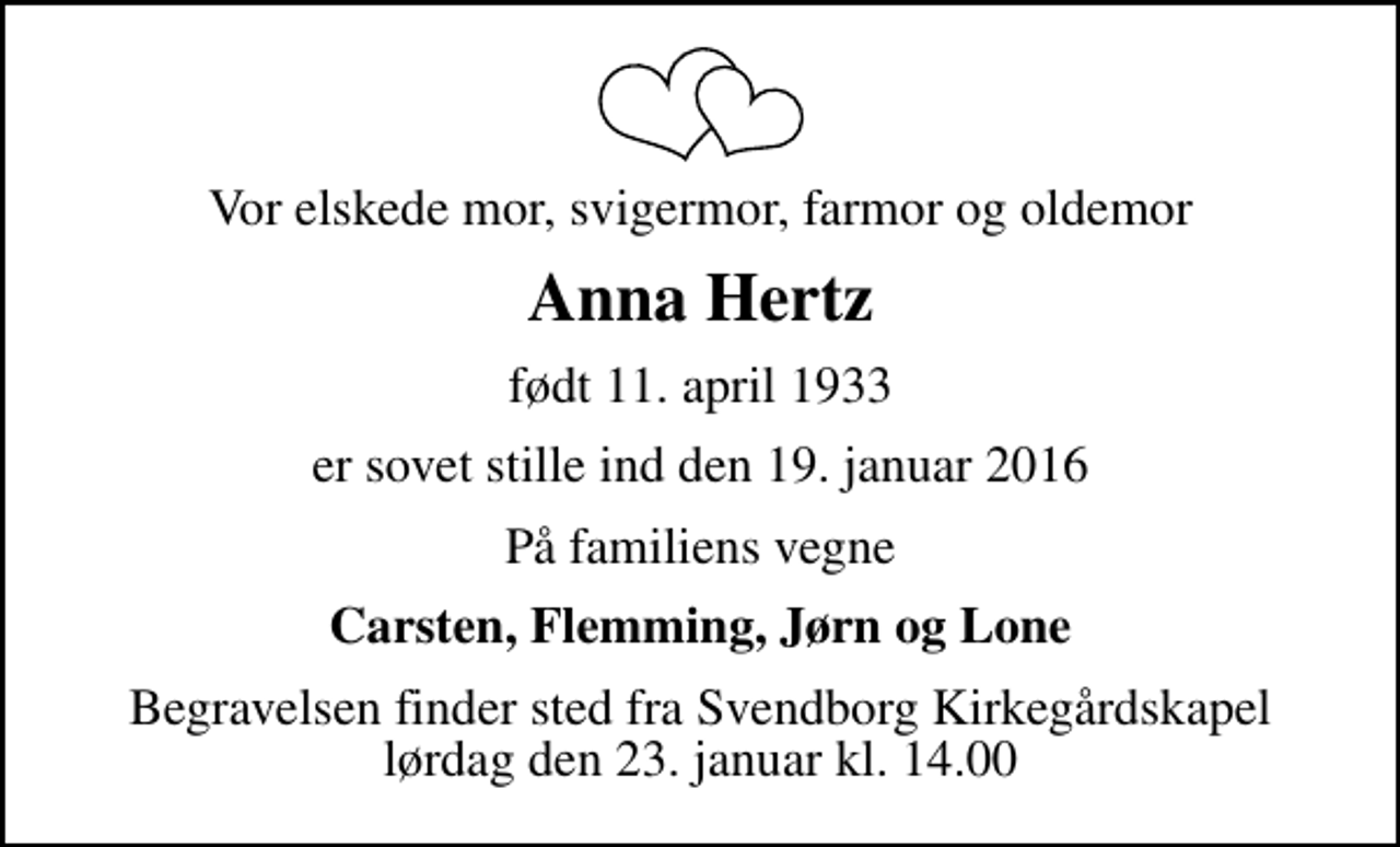 <p>Vor elskede mor, svigermor, farmor og oldemor<br />Anna Hertz<br />født 11. april 1933<br />er sovet stille ind den 19. januar 2016<br />På familiens vegne<br />Carsten, Flemming, Jørn og Lone<br />Begravelsen finder sted fra Svendborg Kirkegårdskapel lørdag den 23. januar kl. 14.00</p>