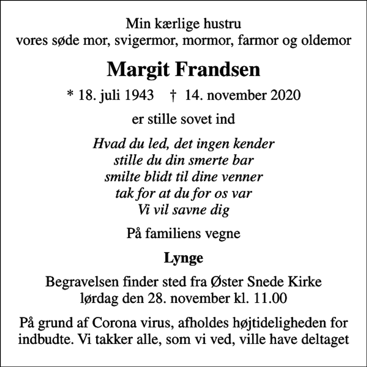 <p>Min kærlige hustru vores søde mor, svigermor, mormor, farmor og oldemor<br />Margit Frandsen<br />* 18. juli 1943 ✝ 14. november 2020<br />er stille sovet ind<br />Hvad du led, det ingen kender stille du din smerte bar smilte blidt til dine venner tak for at du for os var Vi vil savne dig<br />På familiens vegne<br />Lynge<br />Begravelsen finder sted fra Øster Snede Kirke lørdag den 28. november kl. 11.00<br />På grund af Corona virus, afholdes højtideligheden for indbudte. Vi takker alle, som vi ved, ville have deltaget</p>