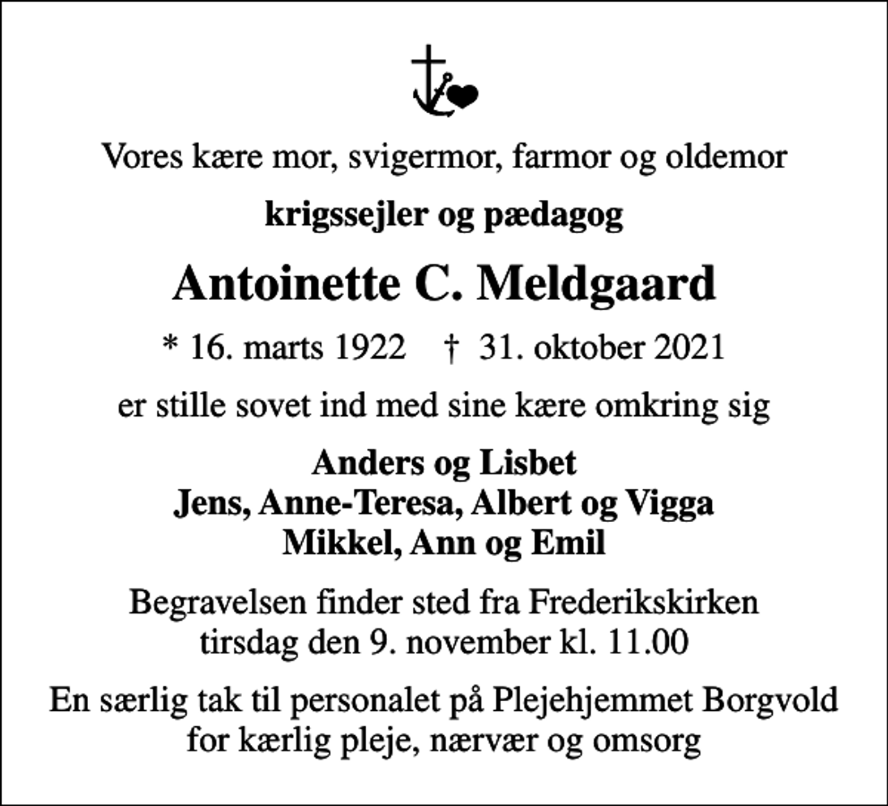 <p>Vores kære mor, svigermor, farmor og oldemor<br />krigssejler og pædagog<br />Antoinette C. Meldgaard<br />* 16. marts 1922 ✝ 31. oktober 2021<br />er stille sovet ind med sine kære omkring sig<br />Anders og Lisbet Jens, Anne-Teresa, Albert og Vigga Mikkel, Ann og Emil<br />Begravelsen finder sted fra Frederikskirken tirsdag den 9. november kl. 11.00<br />En særlig tak til personalet på Plejehjemmet Borgvold for kærlig pleje, nærvær og omsorg</p>