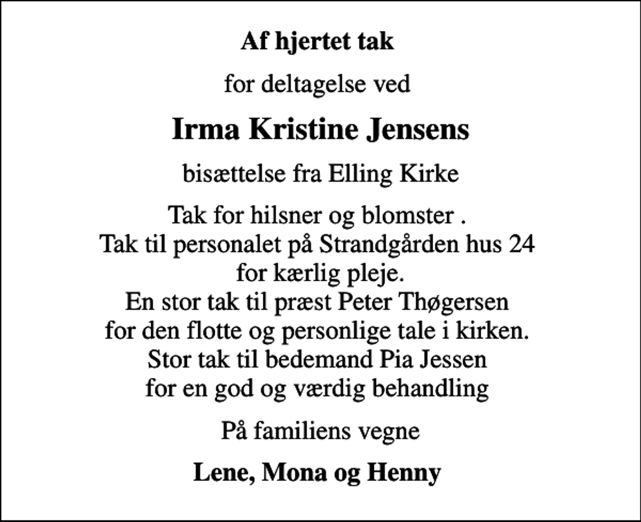 <p>Af hjertet tak<br />for deltagelse ved<br />Irma Kristine Jensens<br />bisættelse fra Elling Kirke<br />Tak for hilsner og blomster . Tak til personalet på Strandgården hus 24 for kærlig pleje. En stor tak til præst Peter Thøgersen for den flotte og personlige tale i kirken. Stor tak til bedemand Pia Jessen for en god og værdig behandling<br />På familiens vegne<br />Lene, Mona og Henny</p>
