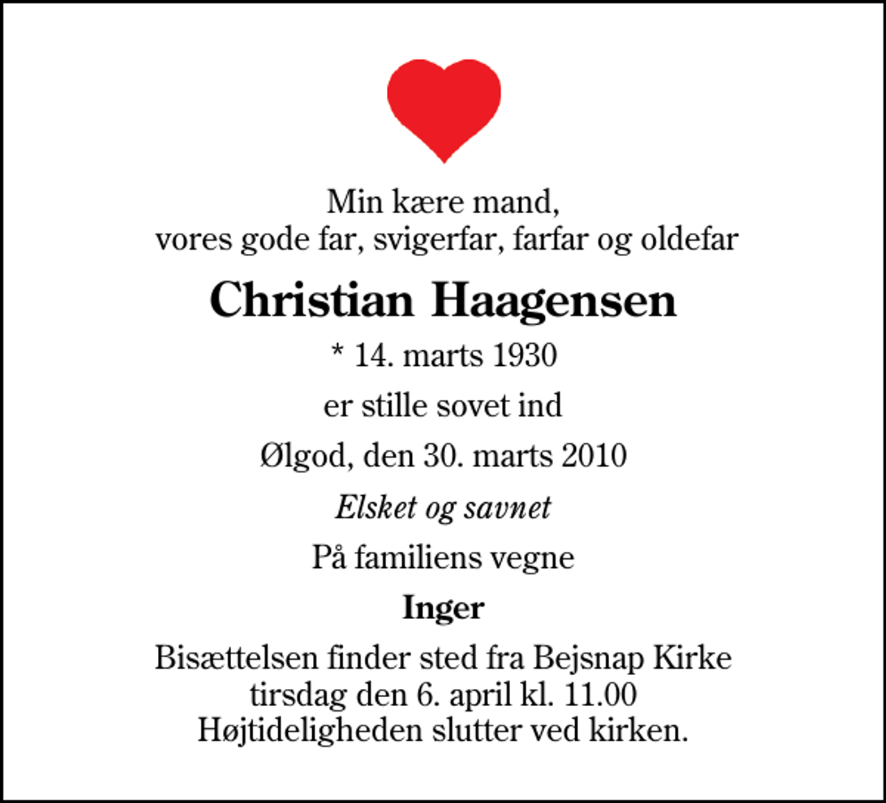 <p>Min kære mand, vores gode far, svigerfar, farfar og oldefar<br />Christian Haagensen<br />* 14. marts 1930<br />er stille sovet ind<br />Ølgod, den 30. marts 2010<br />Elsket og savnet<br />På familiens vegne<br />Inger<br />Bisættelsen finder sted fra Bejsnap Kirke tirsdag den 6. april kl. 11.00 Højtideligheden slutter ved kirken.</p>