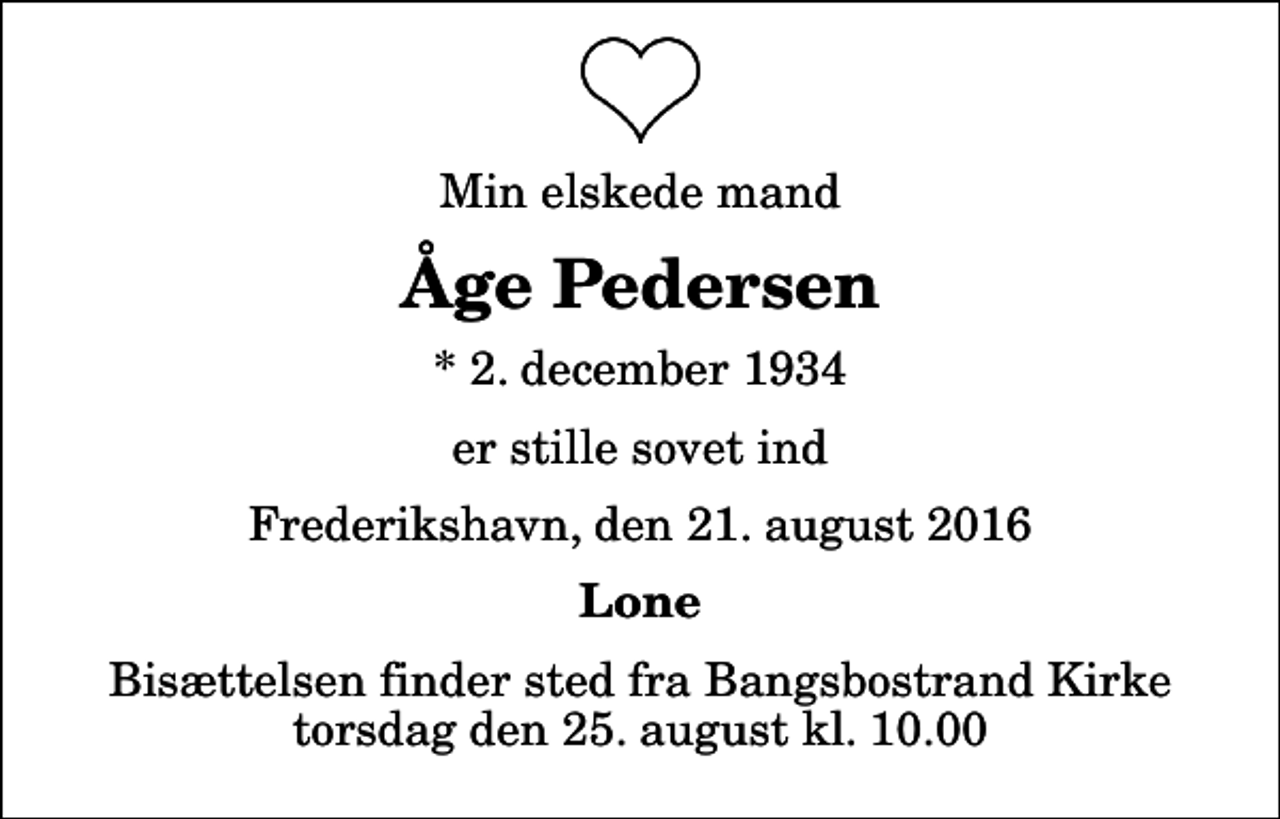 <p>Min elskede mand<br />Åge Pedersen<br />* 2. december 1934<br />er stille sovet ind<br />Frederikshavn, den 21. august 2016<br />Lone<br />Bisættelsen finder sted fra Bangsbostrand Kirke torsdag den 25. august kl. 10.00</p>