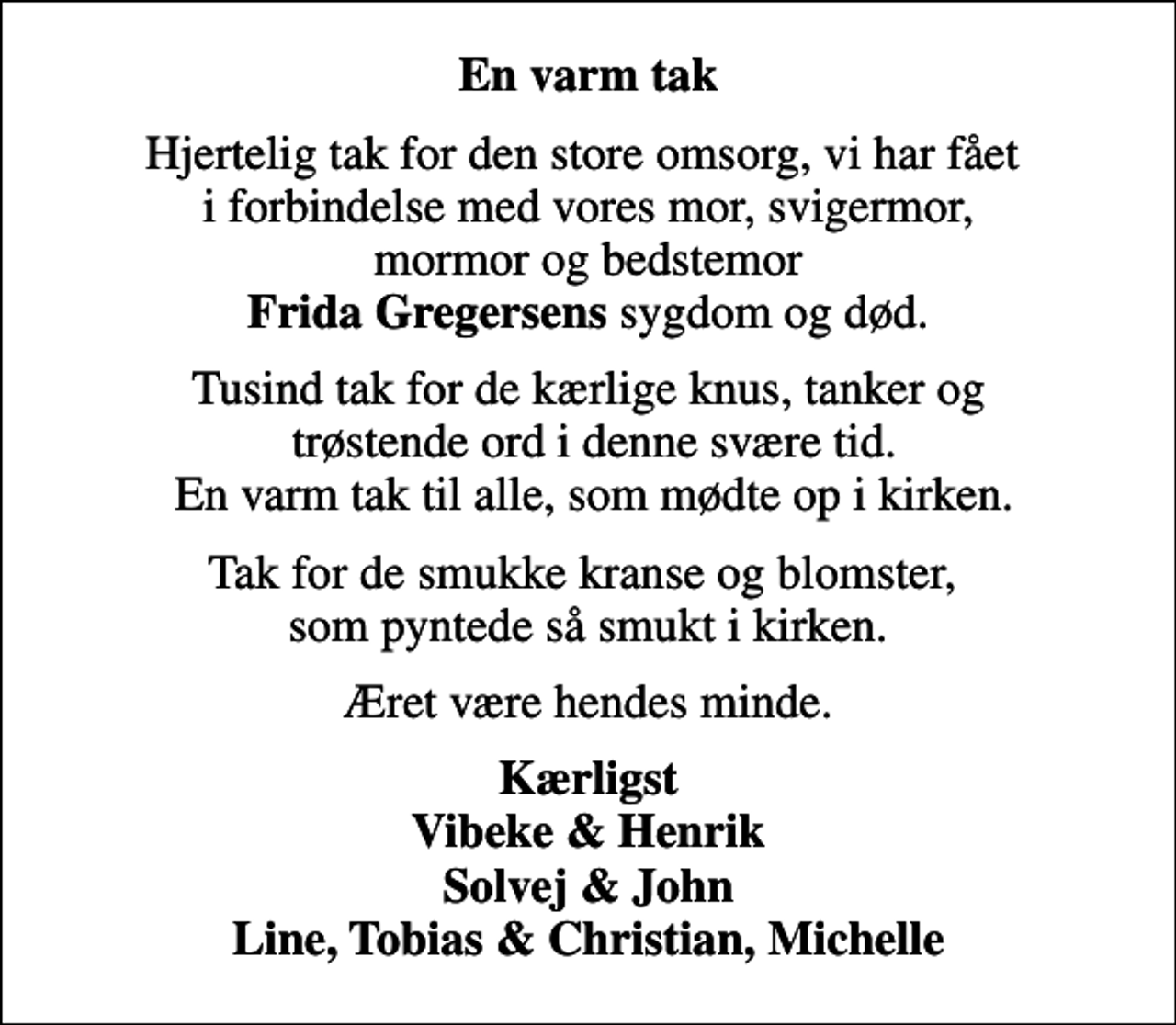 <p>En varm tak<br />Hjertelig tak for den store omsorg, vi har fået i forbindelse med vores mor, svigermor, mormor og bedstemor <em>Frida Gregersens</em> sygdom og død.<br />Tusind tak for de kærlige knus, tanker og trøstende ord i denne svære tid. En varm tak til alle, som mødte op i kirken.<br />Tak for de smukke kranse og blomster, som pyntede så smukt i kirken.<br />Æret være hendes minde.<br />Kærligst Vibeke &amp; Henrik Solvej &amp; John Line, Tobias &amp; Christian, Michelle</p>