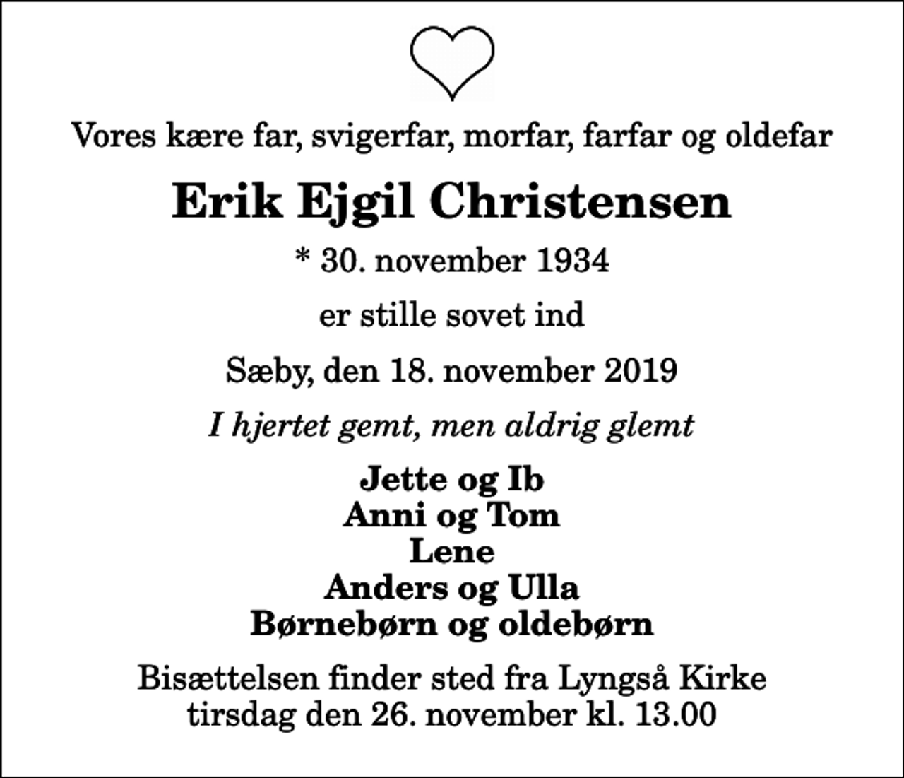 <p>Vores kære far, svigerfar, morfar, farfar og oldefar<br />Erik Ejgil Christensen<br />* 30. november 1934<br />er stille sovet ind<br />Sæby, den 18. november 2019<br />I hjertet gemt, men aldrig glemt<br />Jette og Ib Anni og Tom Lene Anders og Ulla Børnebørn og oldebørn<br />Bisættelsen finder sted fra Lyngså Kirke tirsdag den 26. november kl. 13.00</p>