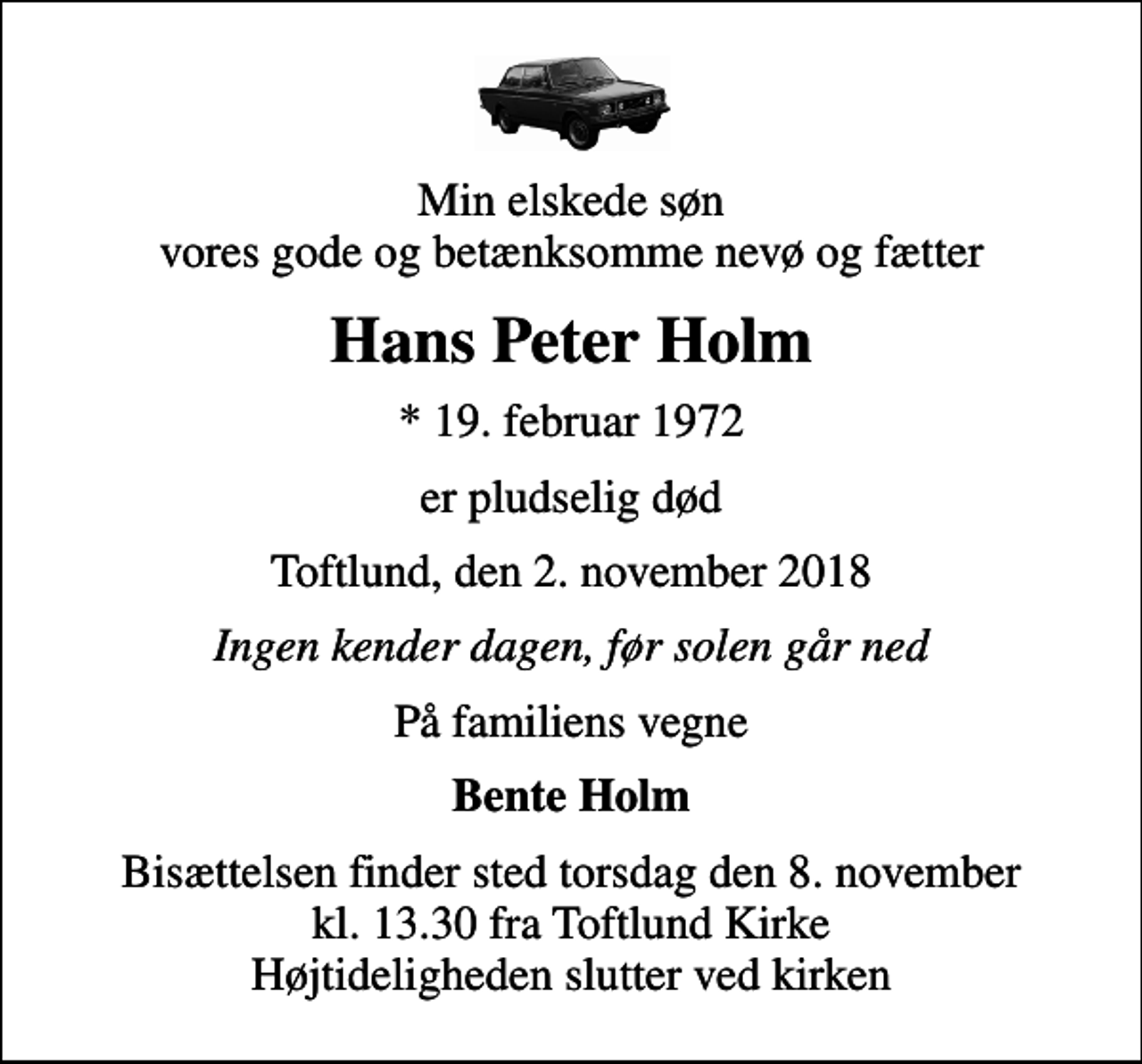 <p>Min elskede søn vores gode og betænksomme nevø og fætter<br />Hans Peter Holm<br />* 19. februar 1972<br />er pludselig død<br />Toftlund, den 2. november 2018<br />Ingen kender dagen, før solen går ned<br />På familiens vegne<br />Bente Holm<br />Bisættelsen finder sted torsdag den 8. november kl. 13.30 fra Toftlund Kirke Højtideligheden slutter ved kirken</p>