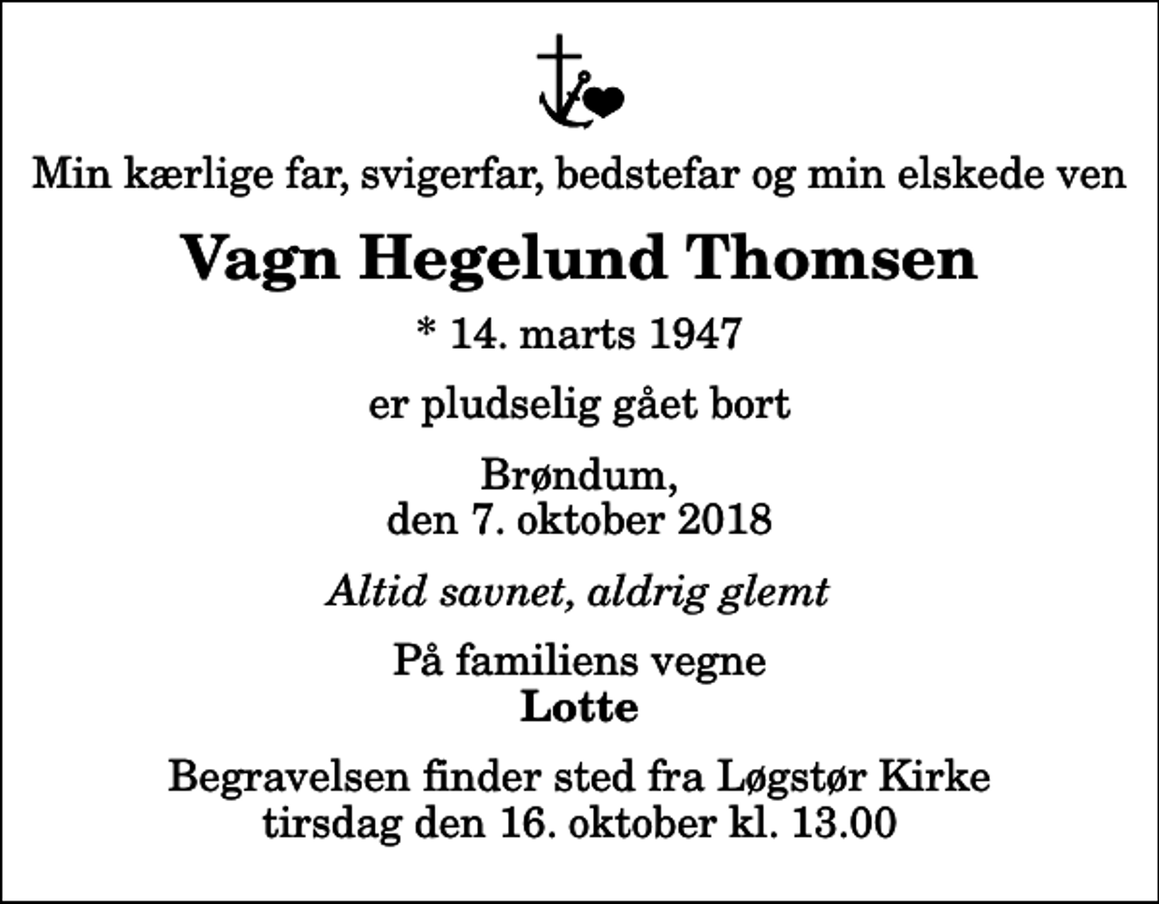 <p>Min kærlige far, svigerfar, bedstefar og min elskede ven<br />Vagn Hegelund Thomsen<br />* 14. marts 1947<br />er pludselig gået bort<br />Brøndum, den 7. oktober 2018<br />Altid savnet, aldrig glemt<br />På familiens vegne<br />Lotte<br />Begravelsen finder sted fra Løgstør Kirke tirsdag den 16. oktober kl. 13.00</p>