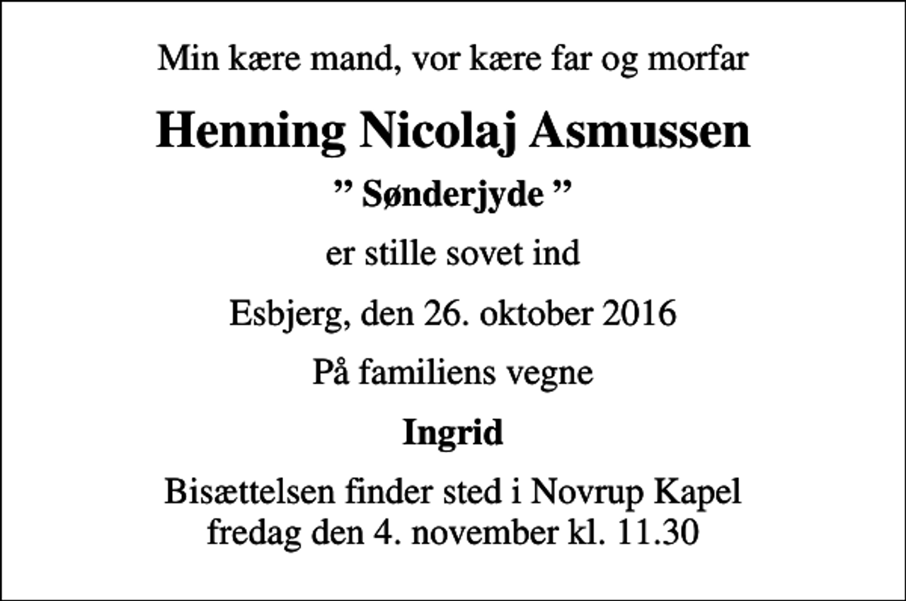 <p>Min kære mand, vor kære far og morfar<br />Henning Nicolaj Asmussen<br />Sønderjyde<br />er stille sovet ind<br />Esbjerg, den 26. oktober 2016<br />På familiens vegne<br />Ingrid<br />Bisættelsen finder sted i Novrup Kapel fredag den 4. november kl. 11.30</p>