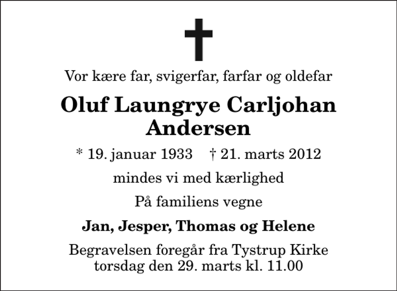 <p>Vor kære far, svigerfar, farfar og oldefar<br />Oluf Laungrye Carljohan Andersen<br />* 19. januar 1933 ✝ 21. marts 2012<br />mindes vi med kærlighed<br />På familiens vegne<br />Jan, Jesper, Thomas og Helene<br />Begravelsen foregår fra Tystrup Kirke torsdag den 29. marts kl. 11.00</p>
