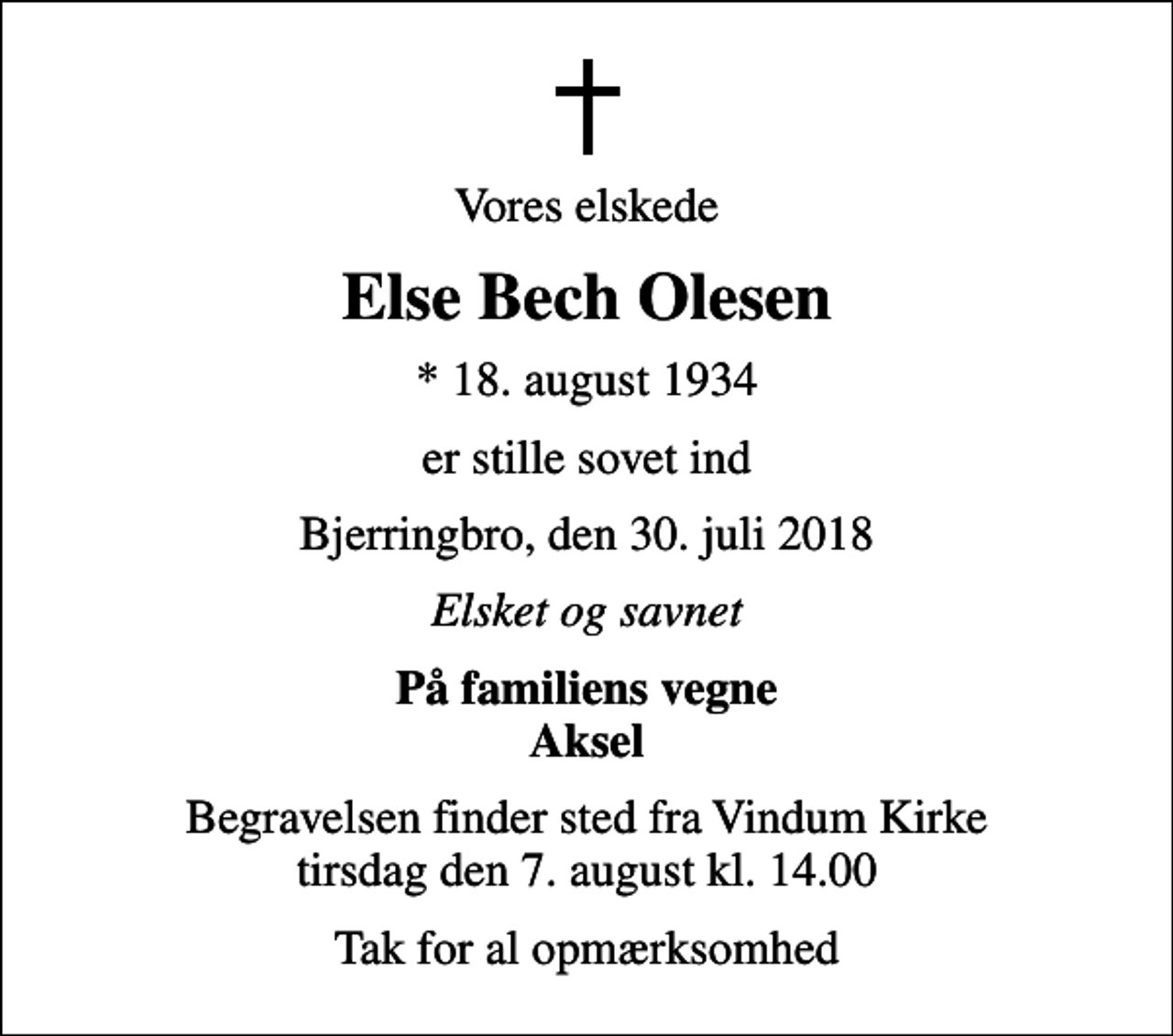 <p>Vores elskede<br />Else Bech Olesen<br />* 18. august 1934<br />er stille sovet ind<br />Bjerringbro, den 30. juli 2018<br />Elsket og savnet<br />På familiens vegne Aksel<br />Begravelsen finder sted fra Vindum Kirke tirsdag den 7. august kl. 14.00<br />Tak for al opmærksomhed</p>