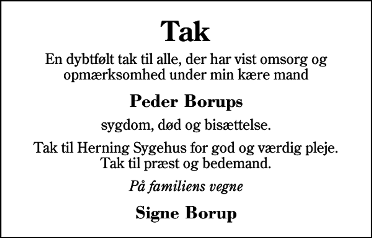 <p>Tak<br />En dybtfølt tak til alle, der har vist omsorg og opmærksomhed under min kære mand<br />Peder Borups<br />sygdom, død og bisættelse.<br />Tak til Herning Sygehus for god og værdig pleje. Tak til præst og bedemand.<br />På familiens vegne<br />Signe Borup</p>