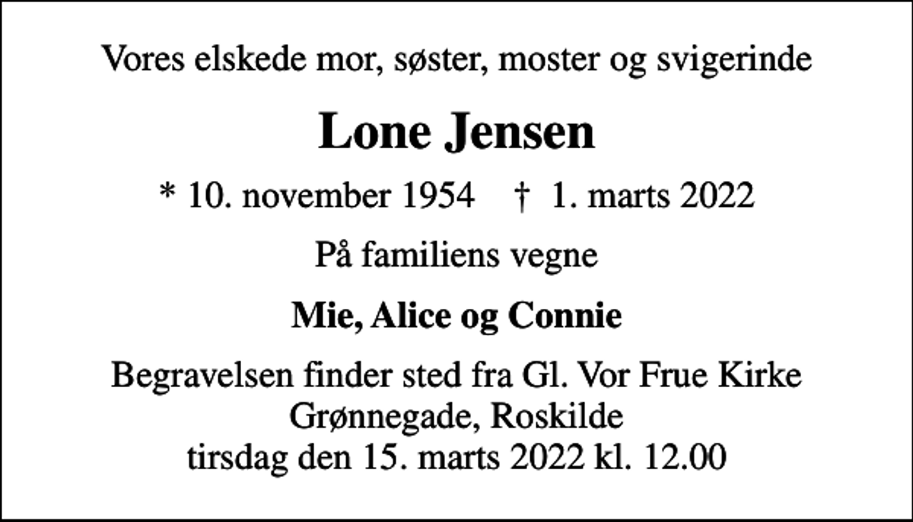 <p>Vores elskede mor, søster, moster og svigerinde<br />Lone Jensen<br />* 10. november 1954 ✝ 1. marts 2022<br />På familiens vegne<br />Mie, Alice og Connie<br />Begravelsen finder sted fra Gl. Vor Frue Kirke Grønnegade, Roskilde tirsdag den 15. marts 2022 kl. 12.00</p>