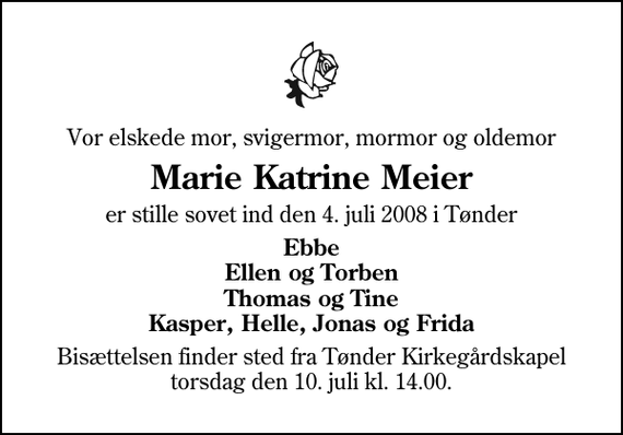 <p>Vor elskede mor, svigermor, mormor og oldemor<br />Marie Katrine Meier<br />er stille sovet ind den 4. juli 2008 i Tønder<br />Ebbe Ellen og Torben Thomas og Tine Kasper, Helle, Jonas og Frida<br />Bisættelsen finder sted fra Tønder Kirkegårdskapel torsdag den 10. juli kl. 14.00</p>