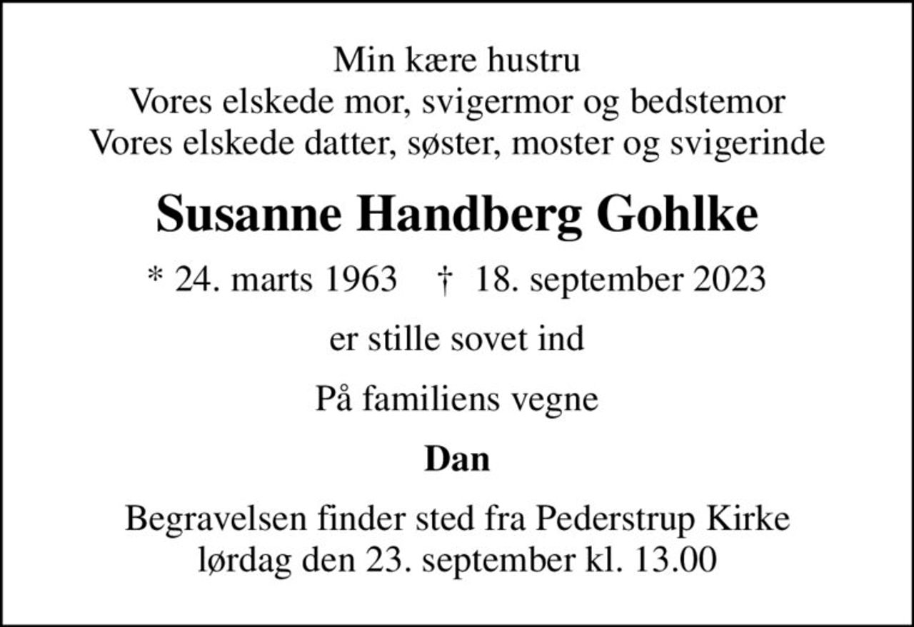 Min kære hustru Vores elskede mor, svigermor og bedstemor Vores elskede datter, søster, moster og svigerinde
Susanne Handberg Gohlke
* 24. marts 1963    ✝ 18. september 2023
er stille sovet ind
På familiens vegne
Dan
Begravelsen finder sted fra Pederstrup Kirke  lørdag den 23. september kl. 13.00