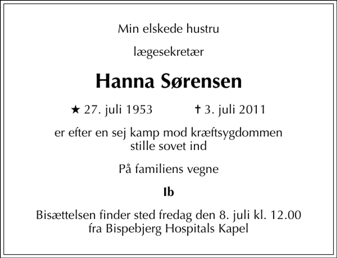 <p>Min elskede hustru<br />lægesekretær<br />Hanna Sørensen<br />* 27. juli 1953 ✝ 3. juli 2011<br />er efter en sej kamp mod kræftsygdommen stille sovet ind<br />På familiens vegne<br />Ib<br />Bisættelsen finder sted fredag den 8. juli kl. 12.00 fra Bispebjerg Hospitals Kapel</p>