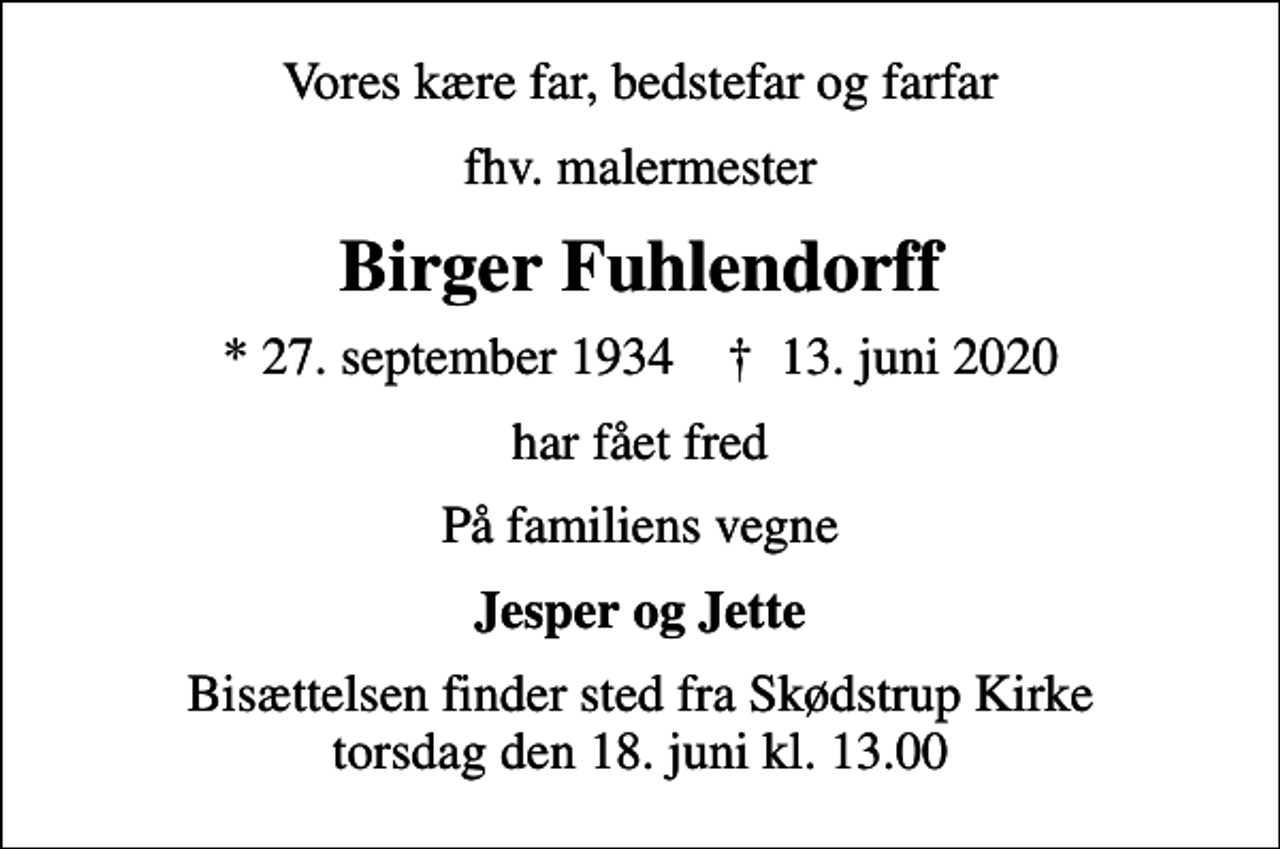 <p>Vores kære far, bedstefar og farfar<br />fhv. malermester<br />Birger Fuhlendorff<br />* 27. september 1934 ✝ 13. juni 2020<br />har fået fred<br />På familiens vegne<br />Jesper og Jette<br />Bisættelsen finder sted fra Skødstrup Kirke torsdag den 18. juni kl. 13.00</p>